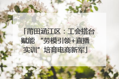 莆田涵江区：工会搭台赋能 “劳模引领+直播实训”培育电商新军
