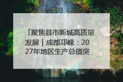 聚焦县市新城高质量发展｜成都邛崃：2027年地区生产总值突破550亿元、建成五百亿级园区