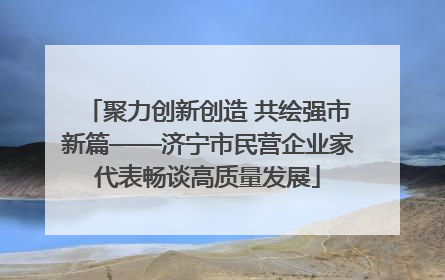 聚力创新创造 共绘强市新篇——济宁市民营企业家代表畅谈高质量发展