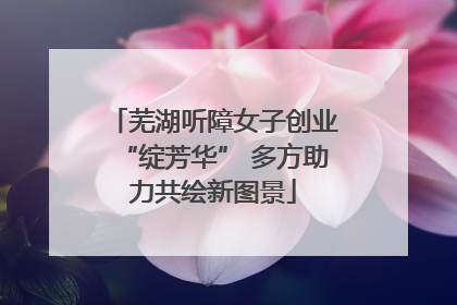 芜湖听障女子创业“绽芳华” 多方助力共绘新图景