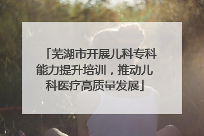芜湖市开展儿科专科能力提升培训，推动儿科医疗高质量发展