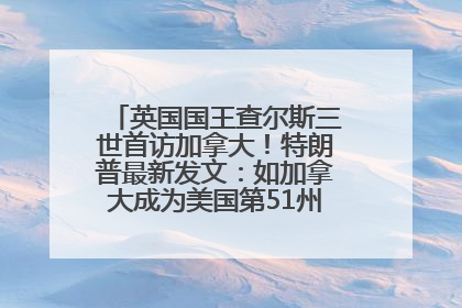 英国国王查尔斯三世首访加拿大！特朗普最新发文：如加拿大成为美国第51州可免费用“金穹”