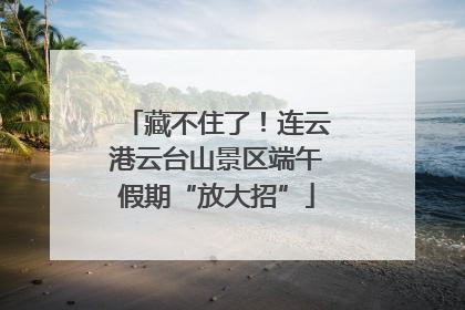 藏不住了！连云港云台山景区端午假期“放大招”