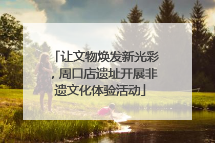 让文物焕发新光彩，周口店遗址开展非遗文化体验活动