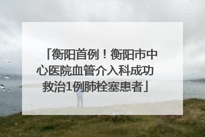 衡阳首例！衡阳市中心医院血管介入科成功救治1例肺栓塞患者
