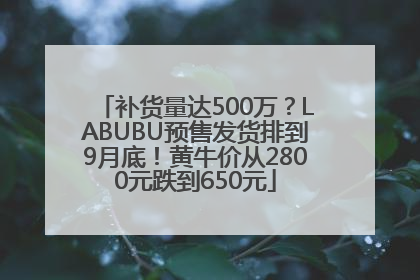 补货量达500万？LABUBU预售发货排到9月底！黄牛价从2800元跌到650元