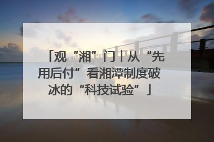 观“湘”门丨从“先用后付”看湘潭制度破冰的“科技试验”