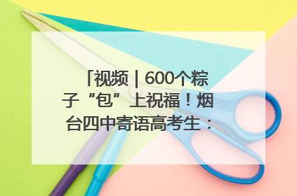 视频｜600个粽子“包”上祝福！烟台四中寄语高考生：一举高“粽”