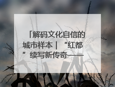 解码文化自信的城市样本｜“红都”续写新传奇——解码“共和国摇篮”瑞金的文化自信样本