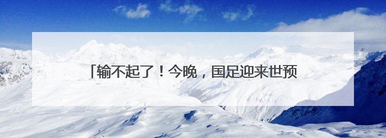 输不起了！今晚，国足迎来世预赛生死战，23人大名单出炉