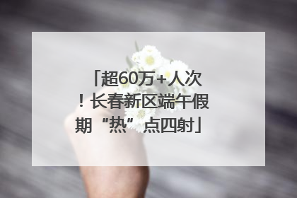 超60万+人次！长春新区端午假期“热”点四射