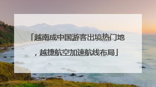 越南成中国游客出境热门地，越捷航空加速航线布局