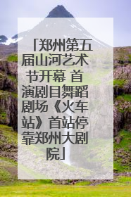 郑州第五届山河艺术节开幕 首演剧目舞蹈剧场《火车站》首站停靠郑州大剧院