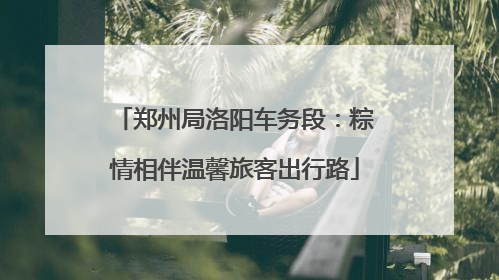 郑州局洛阳车务段：粽情相伴温馨旅客出行路