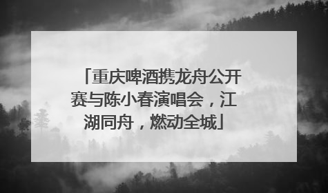 重庆啤酒携龙舟公开赛与陈小春演唱会，江湖同舟，燃动全城