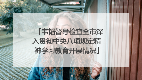 韦韬督导检查全市深入贯彻中央八项规定精神学习教育开展情况