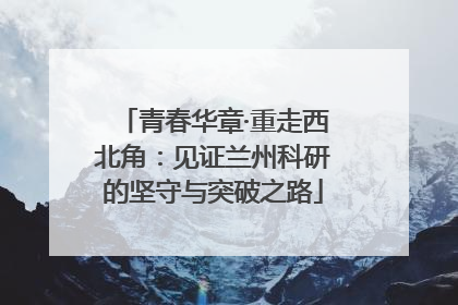 青春华章·重走西北角：见证兰州科研的坚守与突破之路