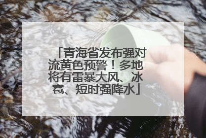 青海省发布强对流黄色预警！多地将有雷暴大风、冰雹、短时强降水