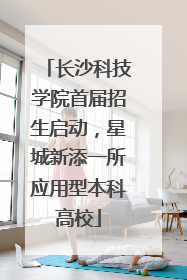 长沙科技学院首届招生启动，星城新添一所应用型本科高校