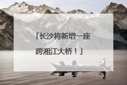 长沙将新增一座跨湘江大桥！
