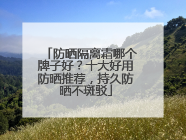 防晒隔离霜哪个牌子好？十大好用防晒推荐，持久防晒不斑驳