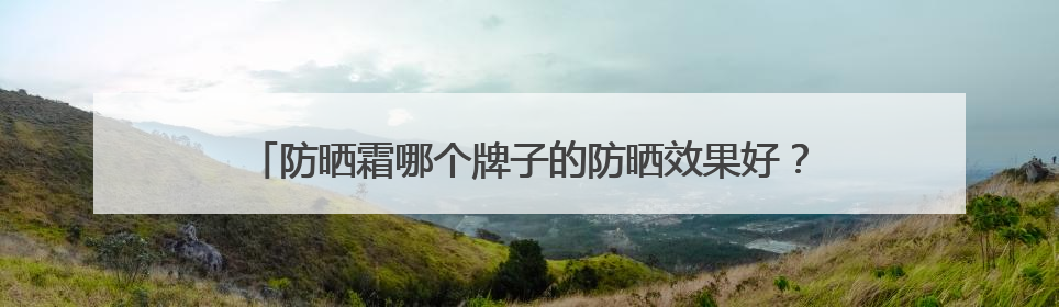 防晒霜哪个牌子的防晒效果好？精品防晒霜推荐，使用感优秀