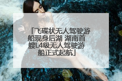 飞碟状无人驾驶游船现身后湖 湖南首艘L4级无人驾驶游船正式起航