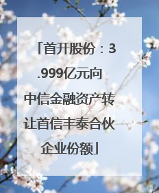 首开股份：3.999亿元向中信金融资产转让首信丰泰合伙企业份额