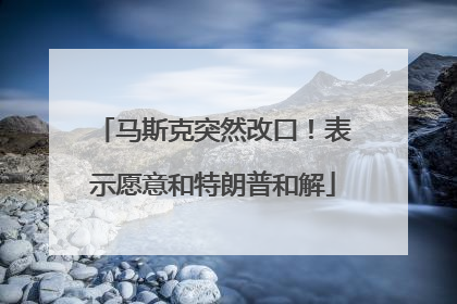 马斯克突然改口！表示愿意和特朗普和解