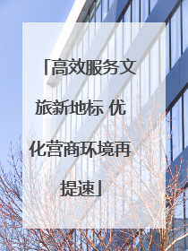高效服务文旅新地标 优化营商环境再提速