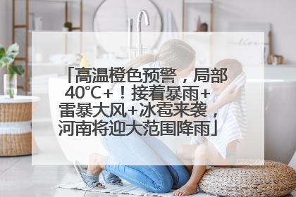 高温橙色预警，局部40℃+！接着暴雨+雷暴大风+冰雹来袭，河南将迎大范围降雨