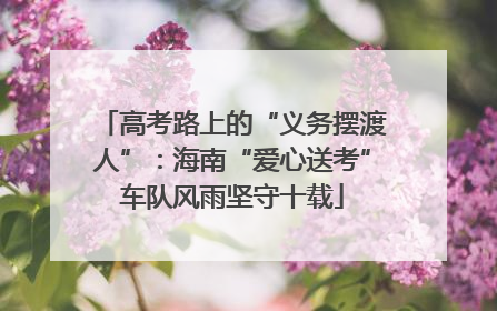 高考路上的“义务摆渡人”：海南“爱心送考”车队风雨坚守十载