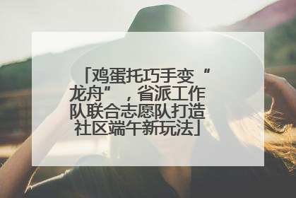 鸡蛋托巧手变“龙舟”，省派工作队联合志愿队打造社区端午新玩法