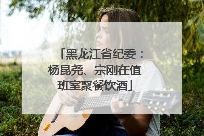 黑龙江省纪委：杨昆尧、宗刚在值班室聚餐饮酒