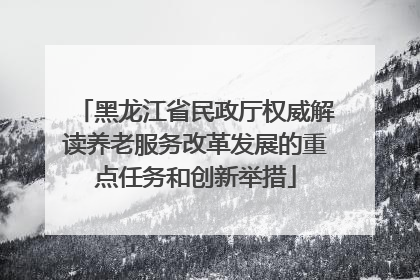 黑龙江省民政厅权威解读养老服务改革发展的重点任务和创新举措