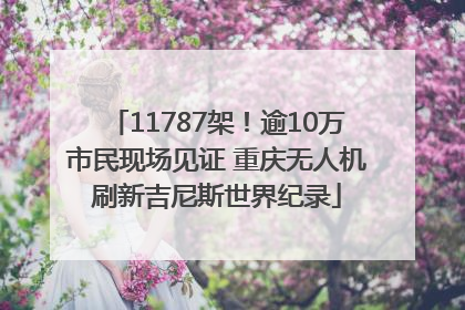 11787架！逾10万市民现场见证 重庆无人机刷新吉尼斯世界纪录