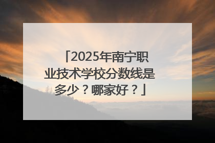 2025年南宁职业技术学校分数线是多少？哪家好？