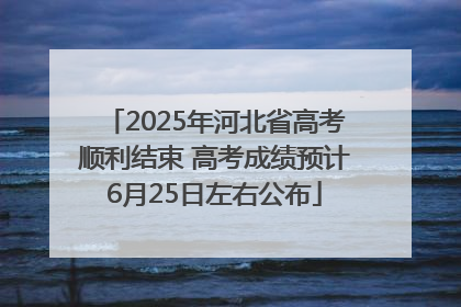 2025年河北省高考顺利结束 高考成绩预计6月25日左右公布