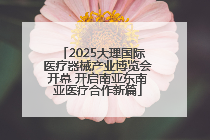 2025大理国际医疗器械产业博览会开幕 开启南亚东南亚医疗合作新篇