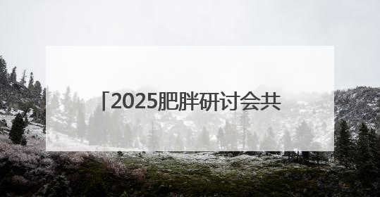 2025肥胖研讨会共识：遏制肥胖刻不容缓