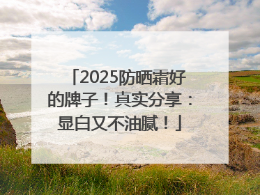 2025防晒霜好的牌子！真实分享：显白又不油腻！