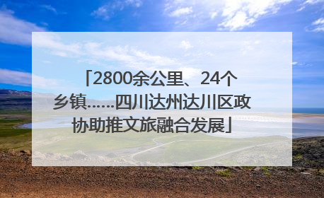 2800余公里、24个乡镇……四川达州达川区政协助推文旅融合发展