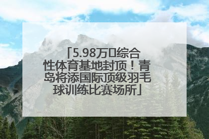 5.98万㎡综合性体育基地封顶！青岛将添国际顶级羽毛球训练比赛场所