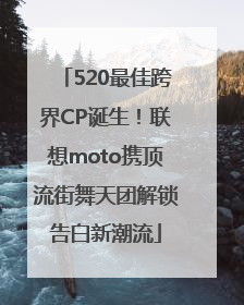 520最佳跨界CP诞生！联想moto携顶流街舞天团解锁告白新潮流