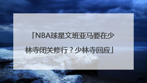 NBA球星文班亚马要在少林寺闭关修行？少林寺回应